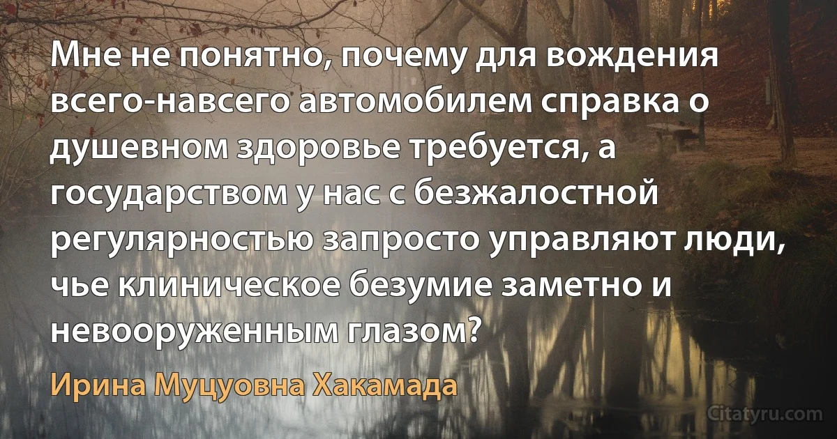 Мне не понятно, почему для вождения всего-навсего автомобилем справка о душевном здоровье требуется, а государством у нас с безжалостной регулярностью запросто управляют люди, чье клиническое безумие заметно и невооруженным глазом? (Ирина Муцуовна Хакамада)