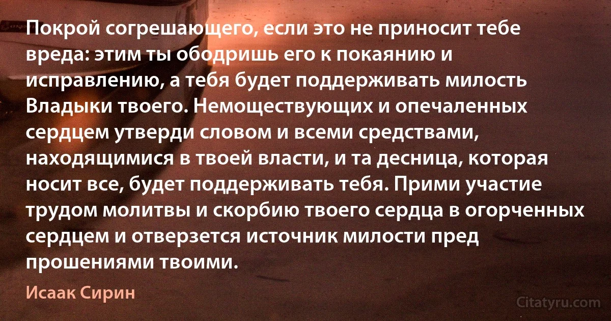 Покрой согрешающего, если это не приносит тебе вреда: этим ты ободришь его к покаянию и исправлению, а тебя будет поддерживать милость Владыки твоего. Немоществующих и опечаленных сердцем утверди словом и всеми средствами, находящимися в твоей власти, и та десница, которая носит все, будет поддерживать тебя. Прими участие трудом молитвы и скорбию твоего сердца в огорченных сердцем и отверзется источник милости пред прошениями твоими. (Исаак Сирин)