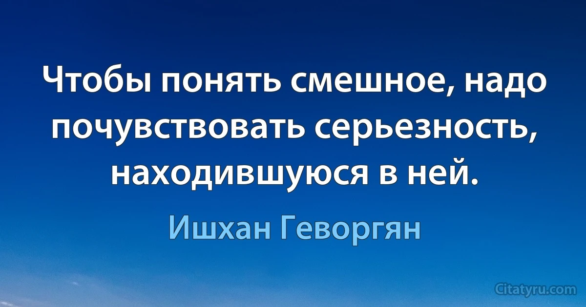 Чтобы понять смешное, надо почувствовать серьезность, находившуюся в ней. (Ишхан Геворгян)