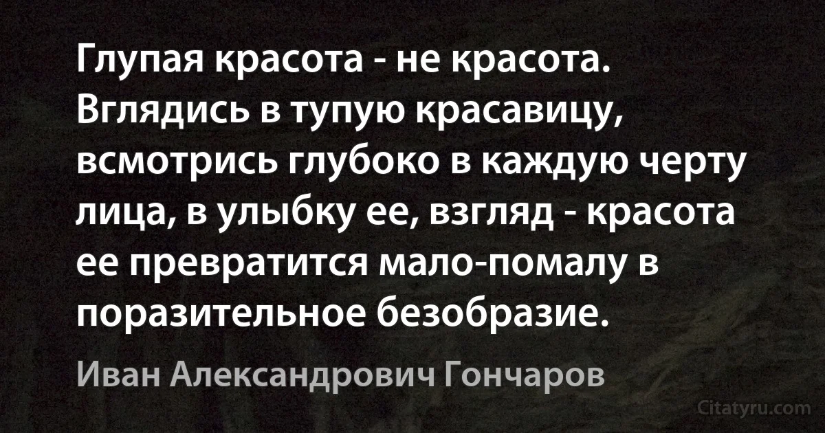 Глупая красота - не красота. Вглядись в тупую красавицу, всмотрись глубоко в каждую черту лица, в улыбку ее, взгляд - красота ее превратится мало-помалу в поразительное безобразие. (Иван Александрович Гончаров)