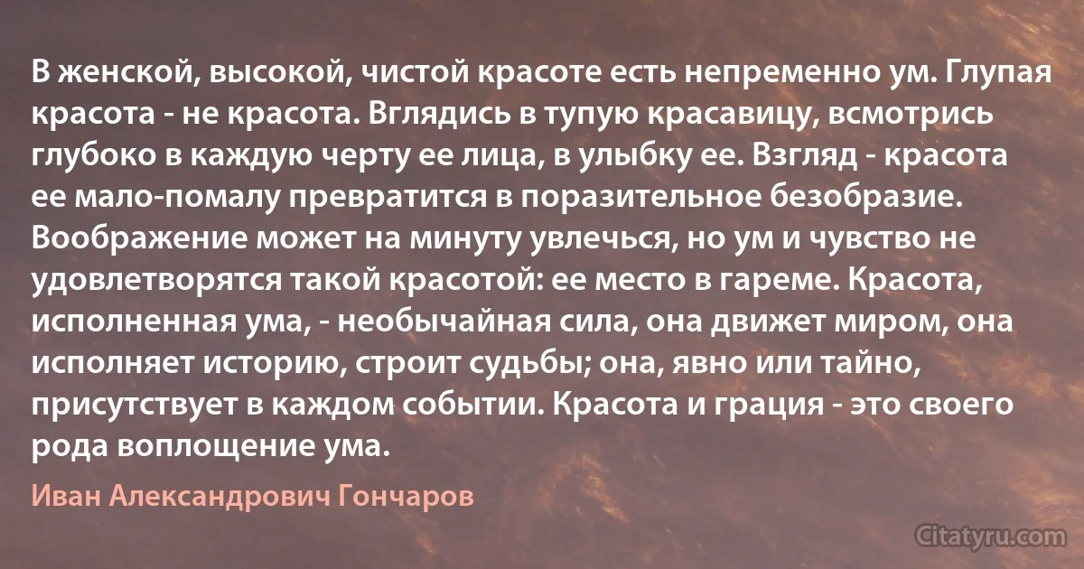 В женской, высокой, чистой красоте есть непременно ум. Глупая красота - не красота. Вглядись в тупую красавицу, всмотрись глубоко в каждую черту ее лица, в улыбку ее. Взгляд - красота ее мало-помалу превратится в поразительное безобразие. Воображение может на минуту увлечься, но ум и чувство не удовлетворятся такой красотой: ее место в гареме. Красота, исполненная ума, - необычайная сила, она движет миром, она исполняет историю, строит судьбы; она, явно или тайно, присутствует в каждом событии. Красота и грация - это своего рода воплощение ума. (Иван Александрович Гончаров)