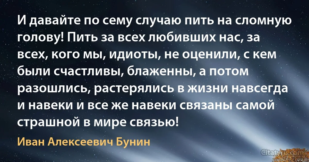 И давайте по сему случаю пить на сломную голову! Пить за всех любивших нас, за всех, кого мы, идиоты, не оценили, с кем были счастливы, блаженны, а потом разошлись, растерялись в жизни навсегда и навеки и все же навеки связаны самой страшной в мире связью! (Иван Алексеевич Бунин)