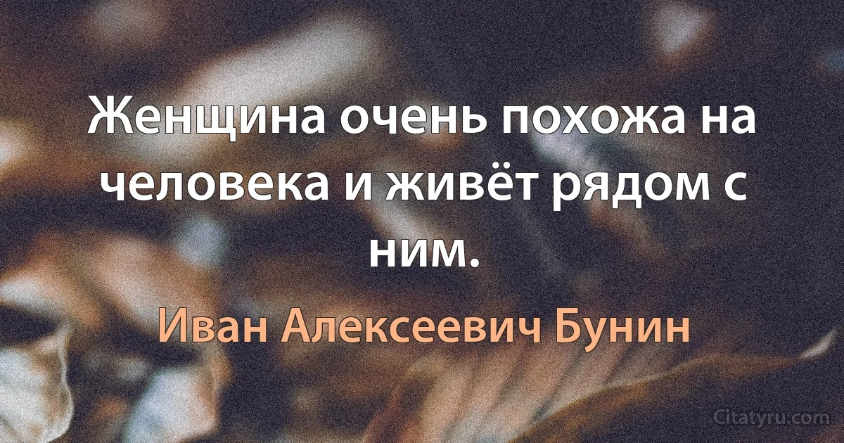 Женщина очень похожа на человека и живёт рядом с ним. (Иван Алексеевич Бунин)