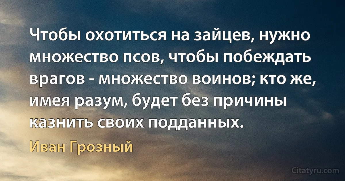 Чтобы охотиться на зайцев, нужно множество псов, чтобы побеждать врагов - множество воинов; кто же, имея разум, будет без причины казнить своих подданных. (Иван Грозный)