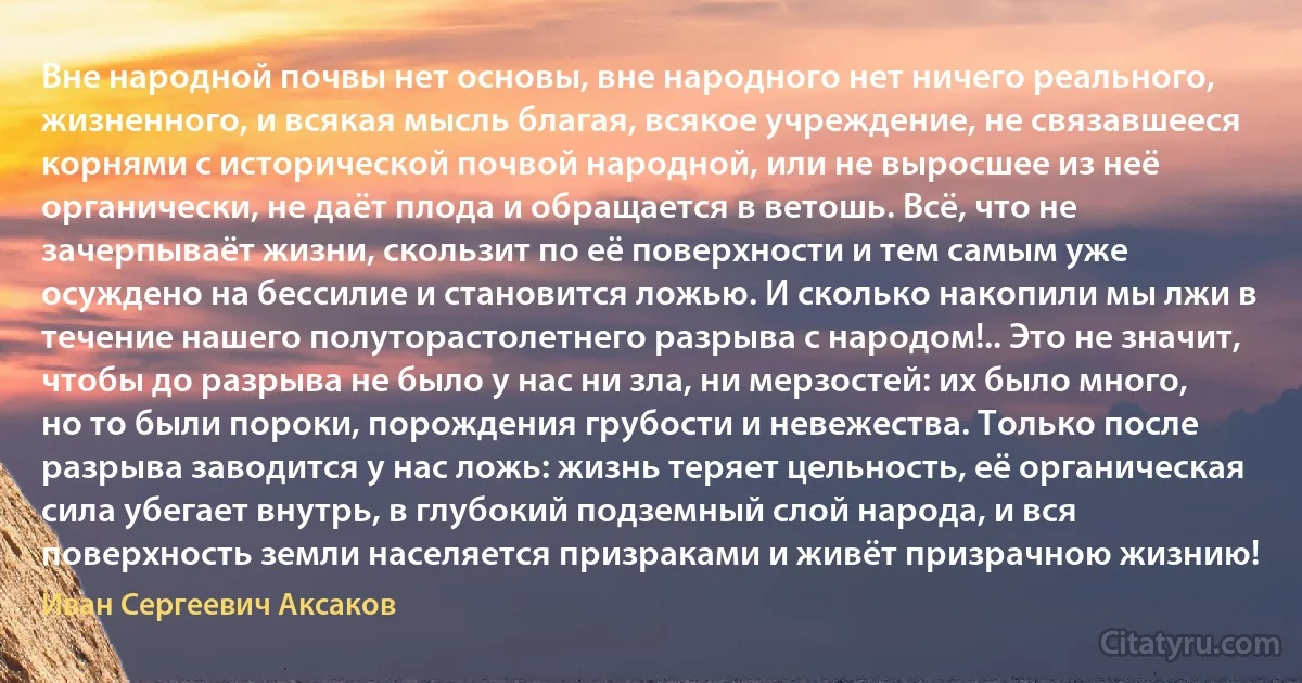 Вне народной почвы нет основы, вне народного нет ничего реального, жизненного, и всякая мысль благая, всякое учреждение, не связавшееся корнями с исторической почвой народной, или не выросшее из неё органически, не даёт плода и обращается в ветошь. Всё, что не зачерпываёт жизни, скользит по её поверхности и тем самым уже осуждено на бессилие и становится ложью. И сколько накопили мы лжи в течение нашего полуторастолетнего разрыва с народом!.. Это не значит, чтобы до разрыва не было у нас ни зла, ни мерзостей: их было много, но то были пороки, порождения грубости и невежества. Только после разрыва заводится у нас ложь: жизнь теряет цельность, её органическая сила убегает внутрь, в глубокий подземный слой народа, и вся поверхность земли населяется призраками и живёт призрачною жизнию! (Иван Сергеевич Аксаков)