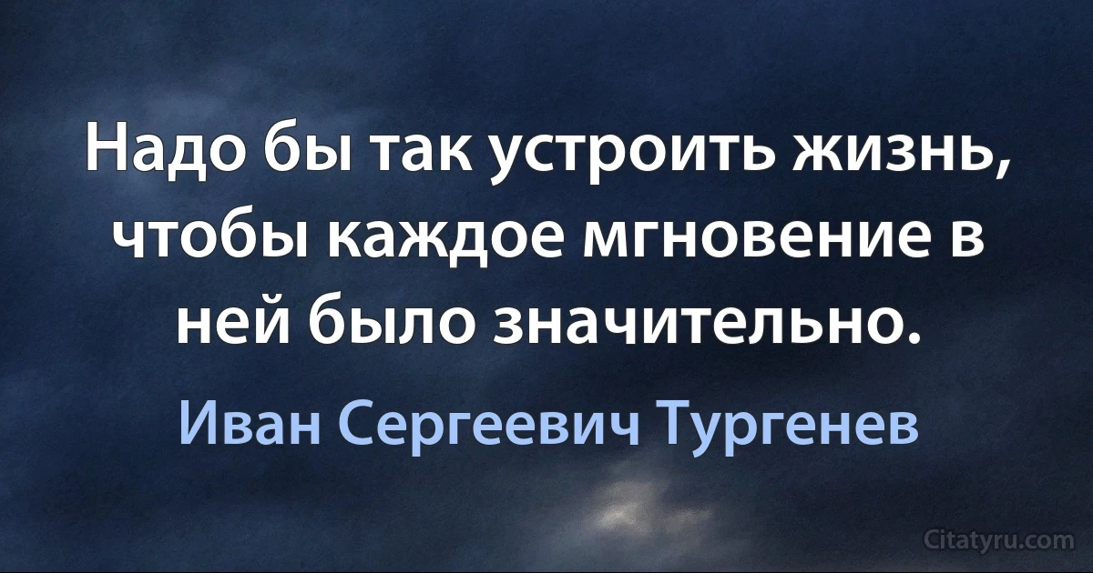 Надо бы так устроить жизнь, чтобы каждое мгновение в ней было значительно. (Иван Сергеевич Тургенев)