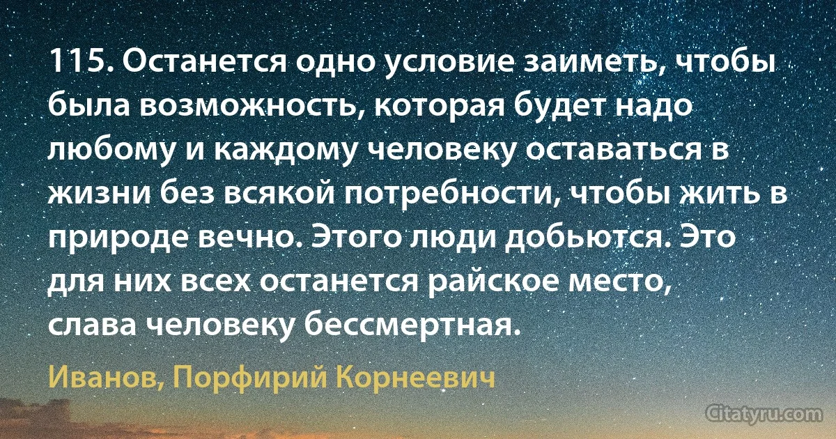 115. Останется одно условие заиметь, чтобы была возможность, которая будет надо любому и каждому человеку оставаться в жизни без всякой потребности, чтобы жить в природе вечно. Этого люди добьются. Это для них всех останется райское место, слава человеку бессмертная. (Иванов, Порфирий Корнеевич)