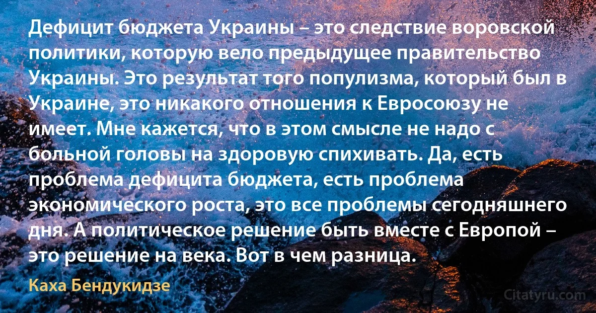 Дефицит бюджета Украины – это следствие воровской политики, которую вело предыдущее правительство Украины. Это результат того популизма, который был в Украине, это никакого отношения к Евросоюзу не имеет. Мне кажется, что в этом смысле не надо с больной головы на здоровую спихивать. Да, есть проблема дефицита бюджета, есть проблема экономического роста, это все проблемы сегодняшнего дня. А политическое решение быть вместе с Европой – это решение на века. Вот в чем разница. (Каха Бендукидзе)