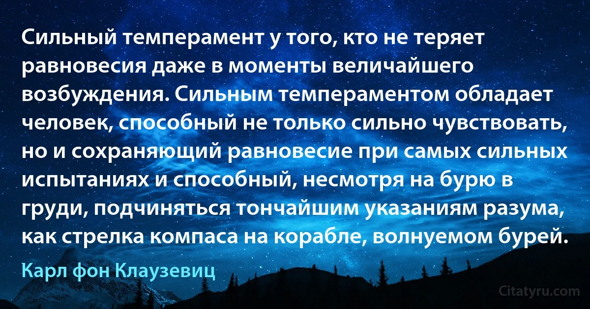 Сильный темперамент у того, кто не теряет равновесия даже в моменты величайшего возбуждения. Сильным темпераментом обладает человек, способный не только сильно чувствовать, но и сохраняющий равновесие при самых сильных испытаниях и способный, несмотря на бурю в груди, подчиняться тончайшим указаниям разума, как стрелка компаса на корабле, волнуемом бурей. (Карл фон Клаузевиц)