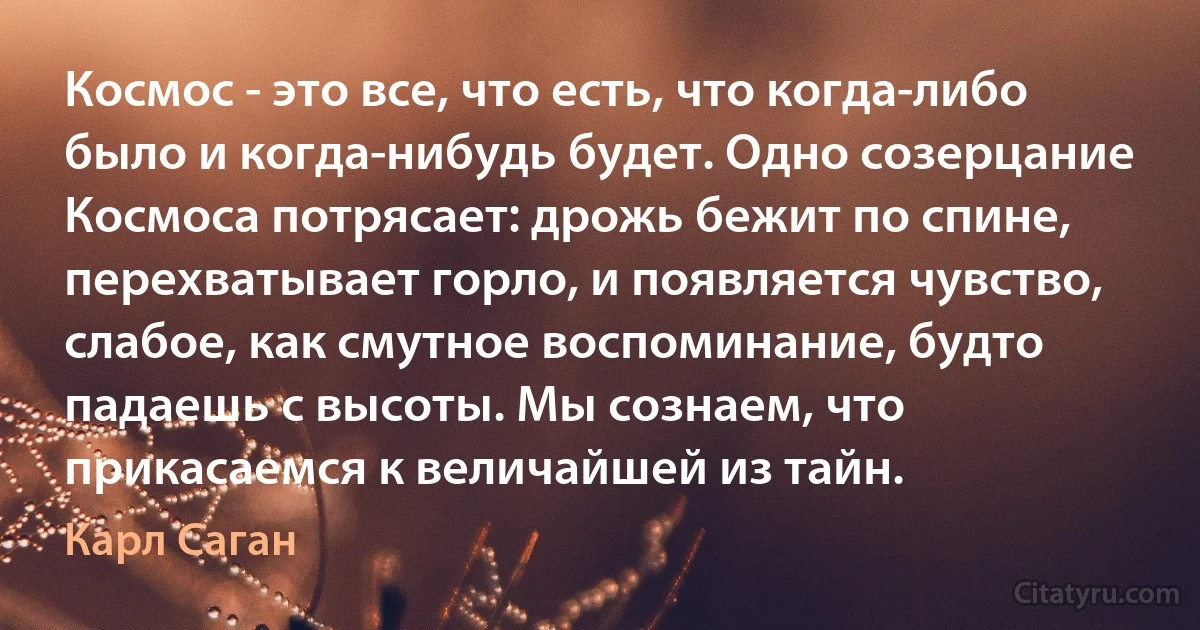 Космос - это все, что есть, что когда-либо было и когда-нибудь будет. Одно созерцание Космоса потрясает: дрожь бежит по спине, перехватывает горло, и появляется чувство, слабое, как смутное воспоминание, будто падаешь с высоты. Мы сознаем, что прикасаемся к величайшей из тайн. (Карл Саган)