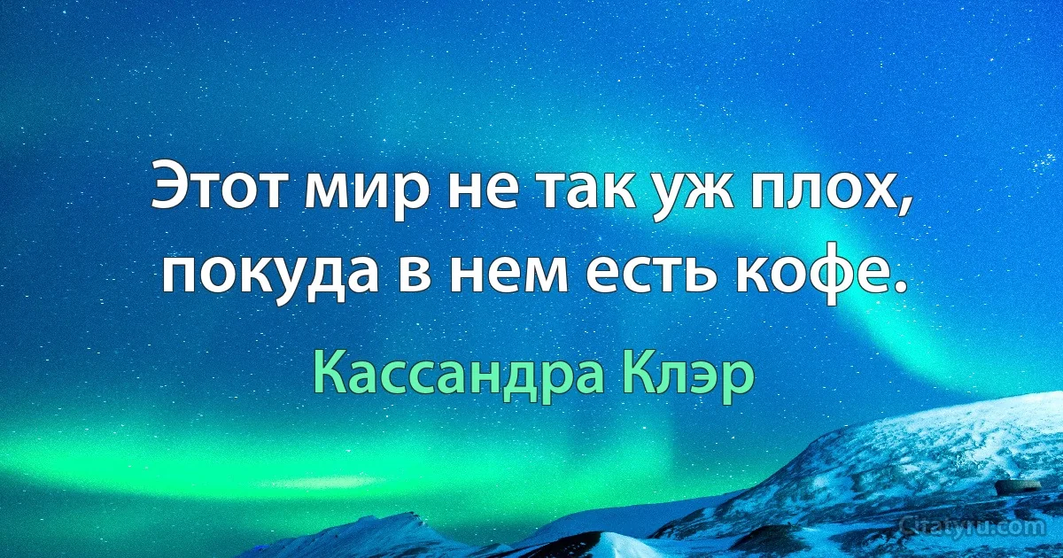 Этот мир не так уж плох, покуда в нем есть кофе. (Кассандра Клэр)