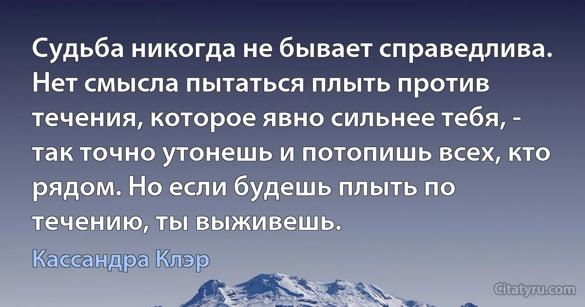 Судьба никогда не бывает справедлива. Нет смысла пытаться плыть против течения, которое явно сильнее тебя, - так точно утонешь и потопишь всех, кто рядом. Но если будешь плыть по течению, ты выживешь. (Кассандра Клэр)