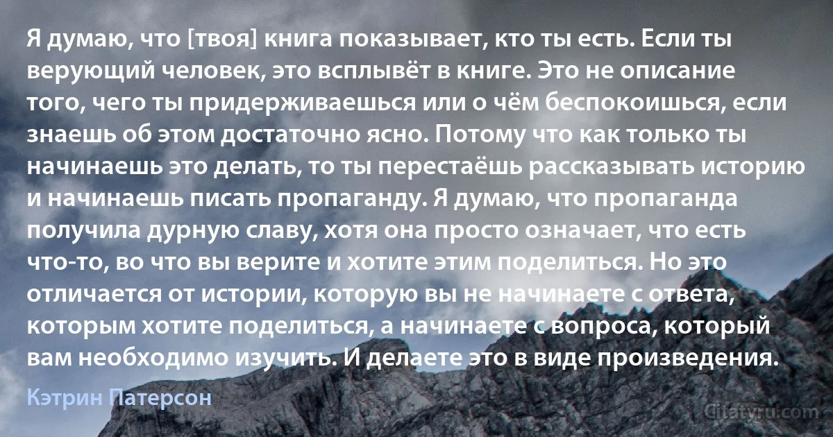 Я думаю, что [твоя] книга показывает, кто ты есть. Если ты верующий человек, это всплывёт в книге. Это не описание того, чего ты придерживаешься или о чём беспокоишься, если знаешь об этом достаточно ясно. Потому что как только ты начинаешь это делать, то ты перестаёшь рассказывать историю и начинаешь писать пропаганду. Я думаю, что пропаганда получила дурную славу, хотя она просто означает, что есть что-то, во что вы верите и хотите этим поделиться. Но это отличается от истории, которую вы не начинаете с ответа, которым хотите поделиться, а начинаете с вопроса, который вам необходимо изучить. И делаете это в виде произведения. (Кэтрин Патерсон)