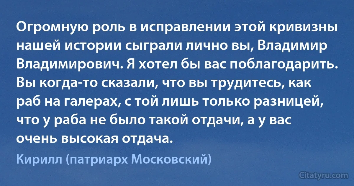 Огромную роль в исправлении этой кривизны нашей истории сыграли лично вы, Владимир Владимирович. Я хотел бы вас поблагодарить. Вы когда-то сказали, что вы трудитесь, как раб на галерах, с той лишь только разницей, что у раба не было такой отдачи, а у вас очень высокая отдача. (Кирилл (патриарх Московский))