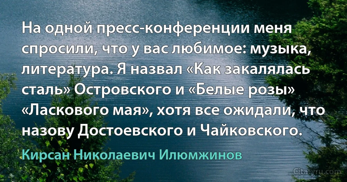 На одной пресс-конференции меня спросили, что у вас любимое: музыка, литература. Я назвал «Как закалялась сталь» Островского и «Белые розы» «Ласкового мая», хотя все ожидали, что назову Достоевского и Чайковского. (Кирсан Николаевич Илюмжинов)