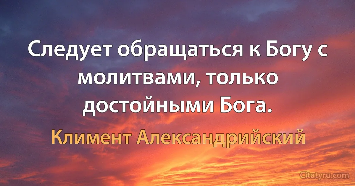 Следует обращаться к Богу с молитвами, только достойными Бога. (Климент Александрийский)