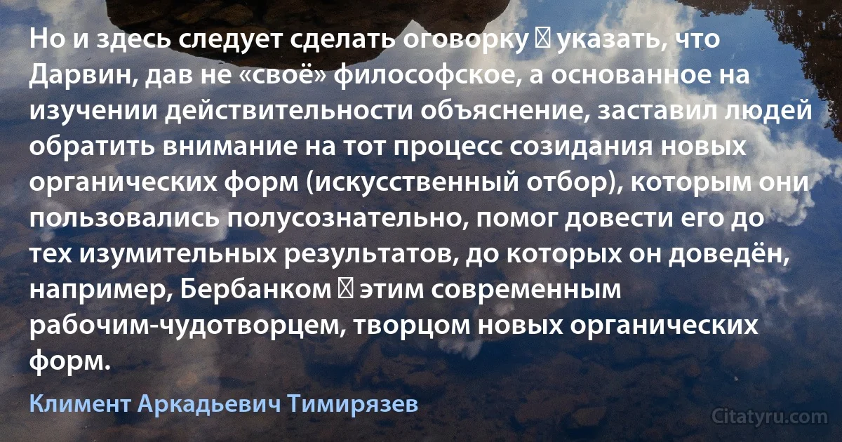 Но и здесь следует сделать оговорку ― указать, что Дарвин, дав не «своё» философское, а основанное на изучении действительности объяснение, заставил людей обратить внимание на тот процесс созидания новых органических форм (искусственный отбор), которым они пользовались полусознательно, помог довести его до тех изумительных результатов, до которых он доведён, например, Бербанком ― этим современным рабочим-чудотворцем, творцом новых органических форм. (Климент Аркадьевич Тимирязев)