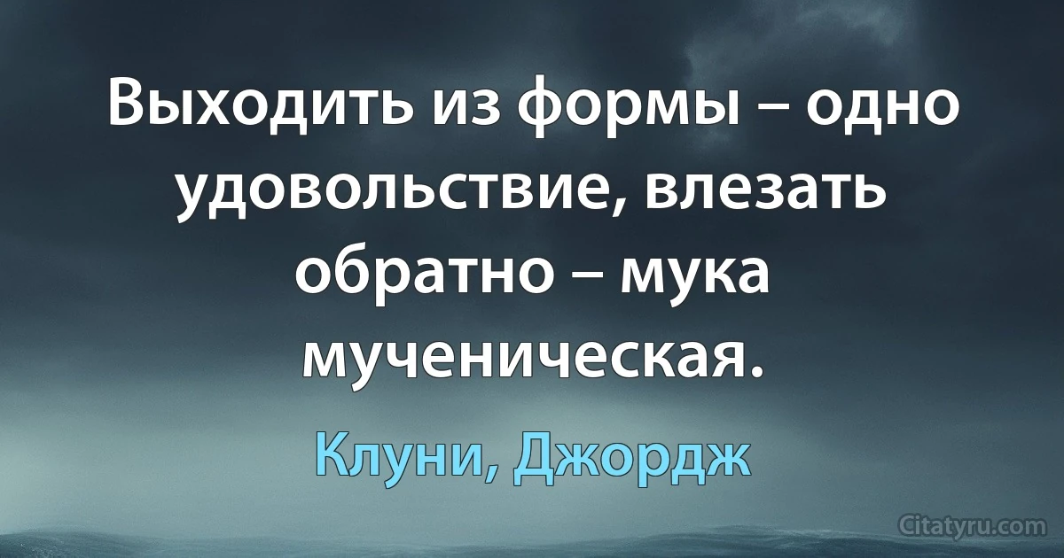 Выходить из формы – одно удовольствие, влезать обратно – мука мученическая. (Клуни, Джордж)