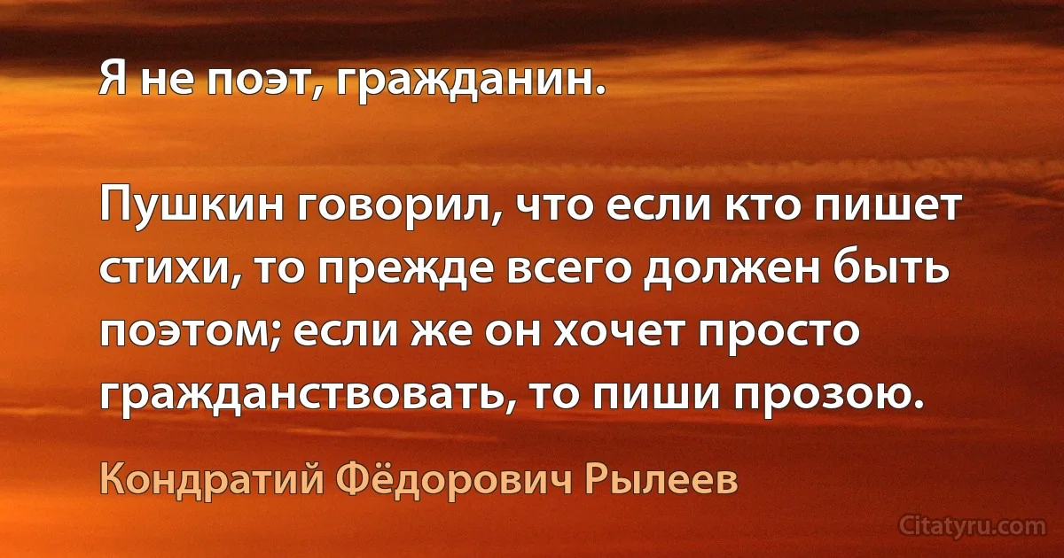 Я не поэт, гражданин.

Пушкин говорил, что если кто пишет стихи, то прежде всего должен быть поэтом; если же он хочет просто гражданствовать, то пиши прозою. (Кондратий Фёдорович Рылеев)