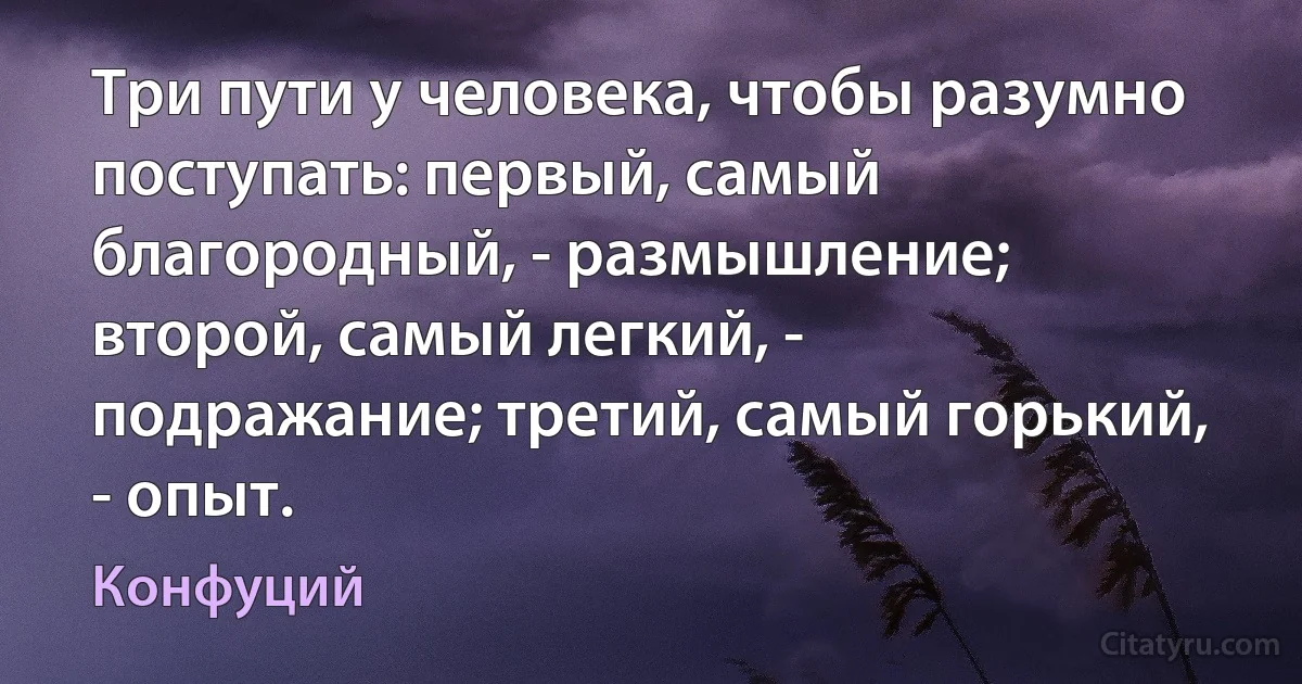 Три пути у человека, чтобы разумно поступать: первый, самый благородный, - размышление; второй, самый легкий, - подражание; третий, самый горький, - опыт. (Конфуций)