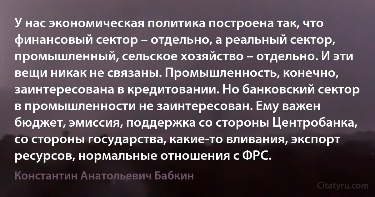 У нас экономическая политика построена так, что финансовый сектор – отдельно, а реальный сектор, промышленный, сельское хозяйство – отдельно. И эти вещи никак не связаны. Промышленность, конечно, заинтересована в кредитовании. Но банковский сектор в промышленности не заинтересован. Ему важен бюджет, эмиссия, поддержка со стороны Центробанка, со стороны государства, какие-то вливания, экспорт ресурсов, нормальные отношения с ФРС. (Константин Анатольевич Бабкин)