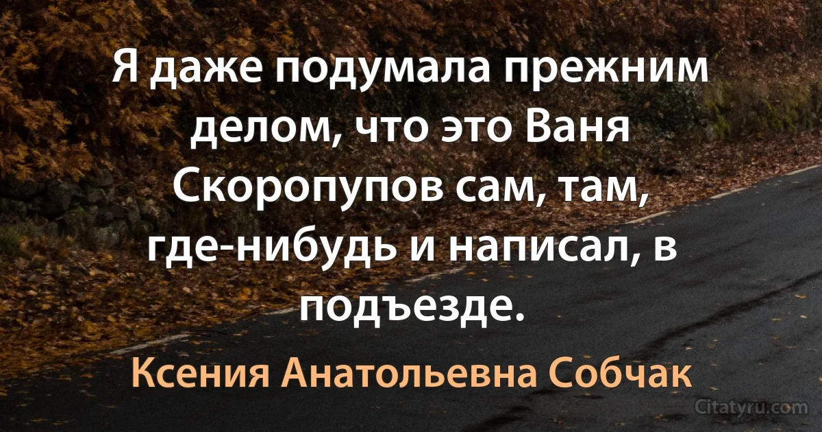 Я даже подумала прежним делом, что это Ваня Скоропупов сам, там, где-нибудь и написал, в подъезде. (Ксения Анатольевна Собчак)