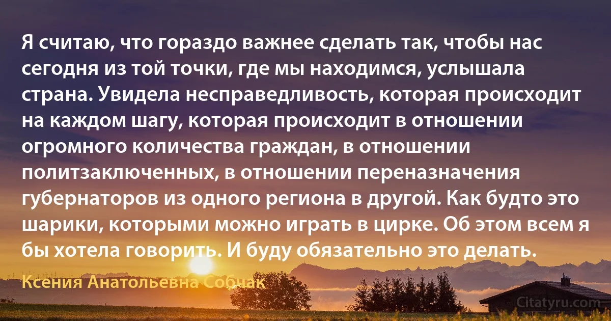 Я считаю, что гораздо важнее сделать так, чтобы нас сегодня из той точки, где мы находимся, услышала страна. Увидела несправедливость, которая происходит на каждом шагу, которая происходит в отношении огромного количества граждан, в отношении политзаключенных, в отношении переназначения губернаторов из одного региона в другой. Как будто это шарики, которыми можно играть в цирке. Об этом всем я бы хотела говорить. И буду обязательно это делать. (Ксения Анатольевна Собчак)