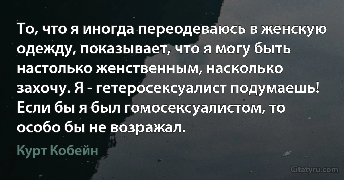 То, что я иногда переодеваюсь в женскую одежду, показывает, что я могу быть настолько женственным, насколько захочу. Я - гетеросексуалист подумаешь! Если бы я был гомосексуалистом, то особо бы не возражал. (Курт Кобейн)