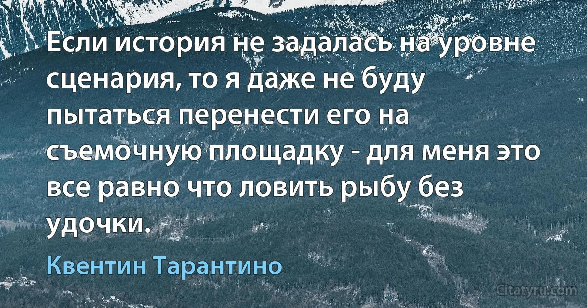 Если история не задалась на уровне сценария, то я даже не буду пытаться перенести его на съемочную площадку - для меня это все равно что ловить рыбу без удочки. (Квентин Тарантино)