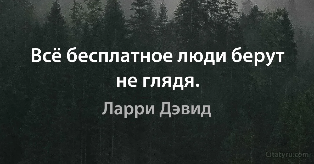 Всё бесплатное люди берут не глядя. (Ларри Дэвид)