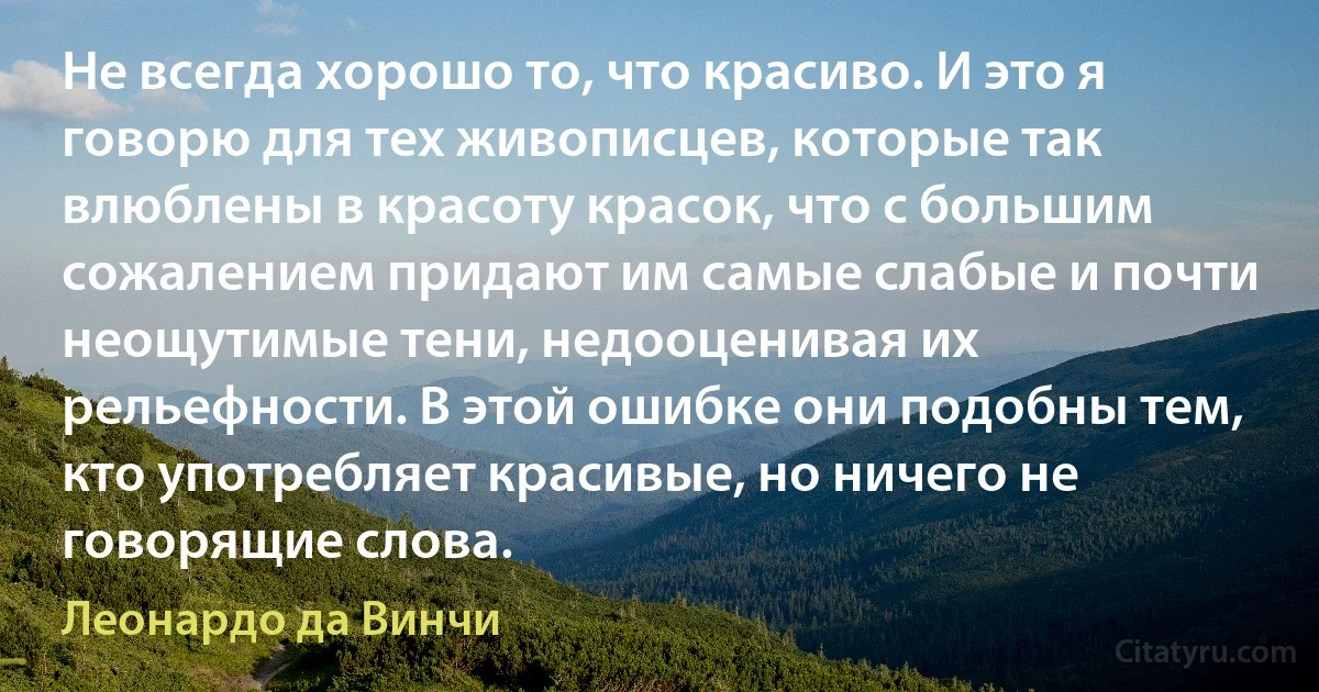 Не всегда хорошо то, что красиво. И это я говорю для тех живописцев, которые так влюблены в красоту красок, что с большим сожалением придают им самые слабые и почти неощутимые тени, недооценивая их рельефности. В этой ошибке они подобны тем, кто употребляет красивые, но ничего не говорящие слова. (Леонардо да Винчи)