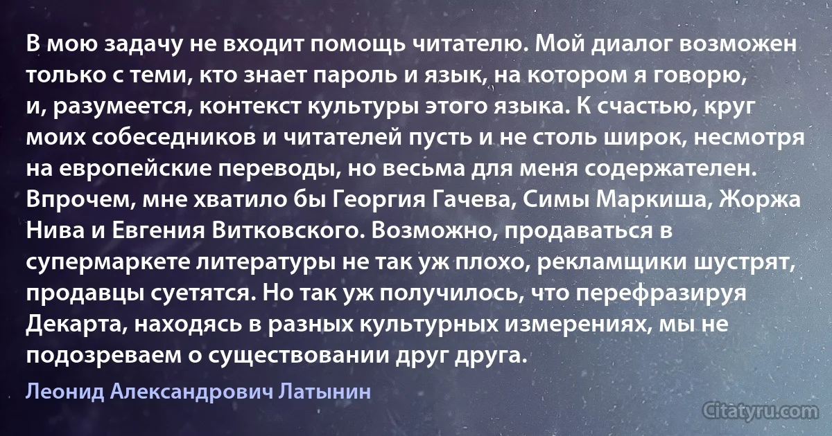 В мою задачу не входит помощь читателю. Мой диалог возможен только с теми, кто знает пароль и язык, на котором я говорю, и, разумеется, контекст культуры этого языка. К счастью, круг моих собеседников и читателей пусть и не столь широк, несмотря на европейские переводы, но весьма для меня содержателен. Впрочем, мне хватило бы Георгия Гачева, Симы Маркиша, Жоржа Нива и Евгения Витковского. Возможно, продаваться в супермаркете литературы не так уж плохо, рекламщики шустрят, продавцы суетятся. Но так уж получилось, что перефразируя Декарта, находясь в разных культурных измерениях, мы не подозреваем о существовании друг друга. (Леонид Александрович Латынин)