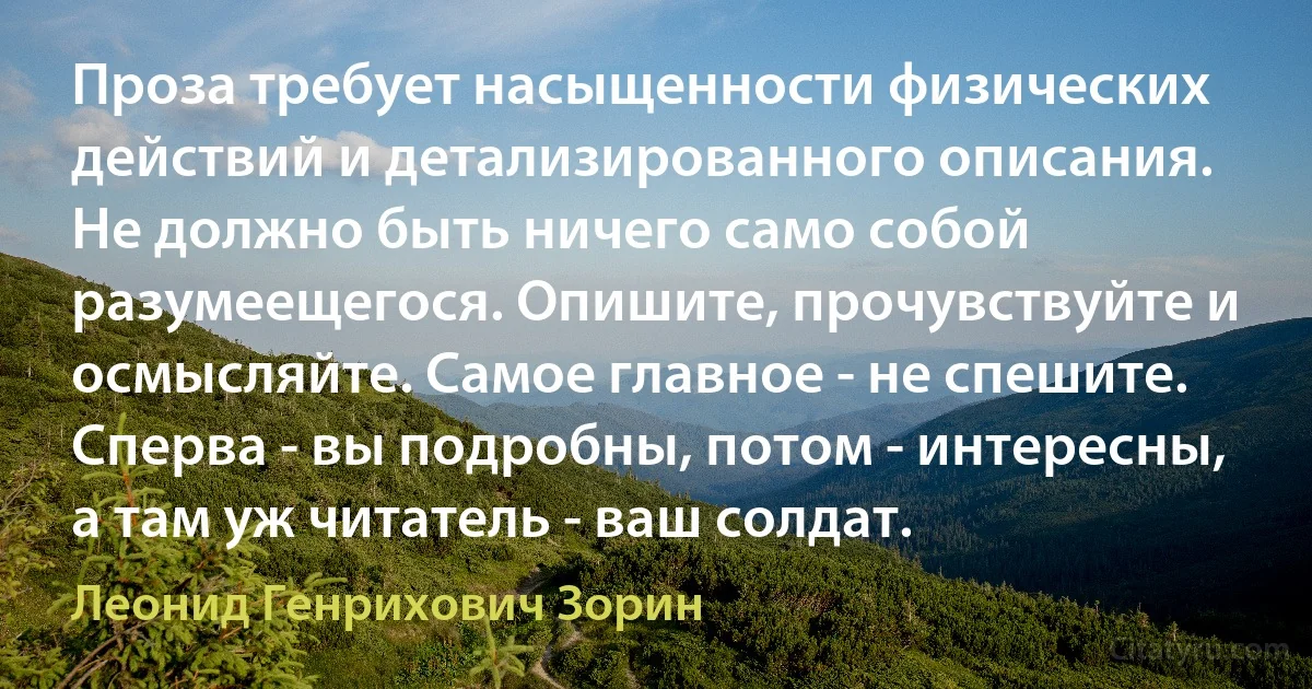 Проза требует насыщенности физических действий и детализированного описания. Не должно быть ничего само собой разумеещегося. Опишите, прочувствуйте и осмысляйте. Самое главное - не спешите. Сперва - вы подробны, потом - интересны, а там уж читатель - ваш солдат. (Леонид Генрихович Зорин)