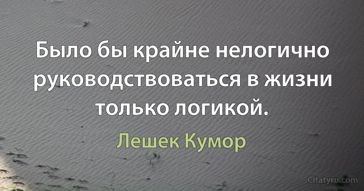 Было бы крайне нелогично руководствоваться в жизни только логикой. (Лешек Кумор)