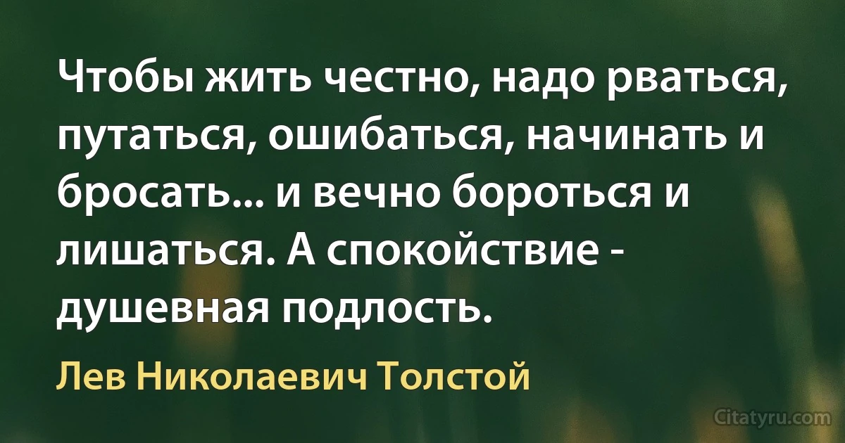 Чтобы жить честно, надо рваться, путаться, ошибаться, начинать и бросать... и вечно бороться и лишаться. А спокойствие - душевная подлость. (Лев Николаевич Толстой)