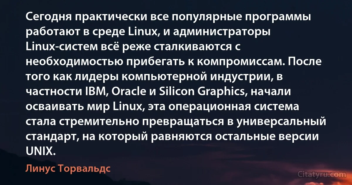 Сегодня практически все популярные программы работают в среде Linux, и администраторы Linux-систем всё реже сталкиваются с необходимостью прибегать к компромиссам. После того как лидеры компьютерной индустрии, в частности IBM, Oracle и Silicon Graphics, начали осваивать мир Linux, эта операционная система стала стремительно превращаться в универсальный стандарт, на который равняются остальные версии UNIX. (Линус Торвальдс)