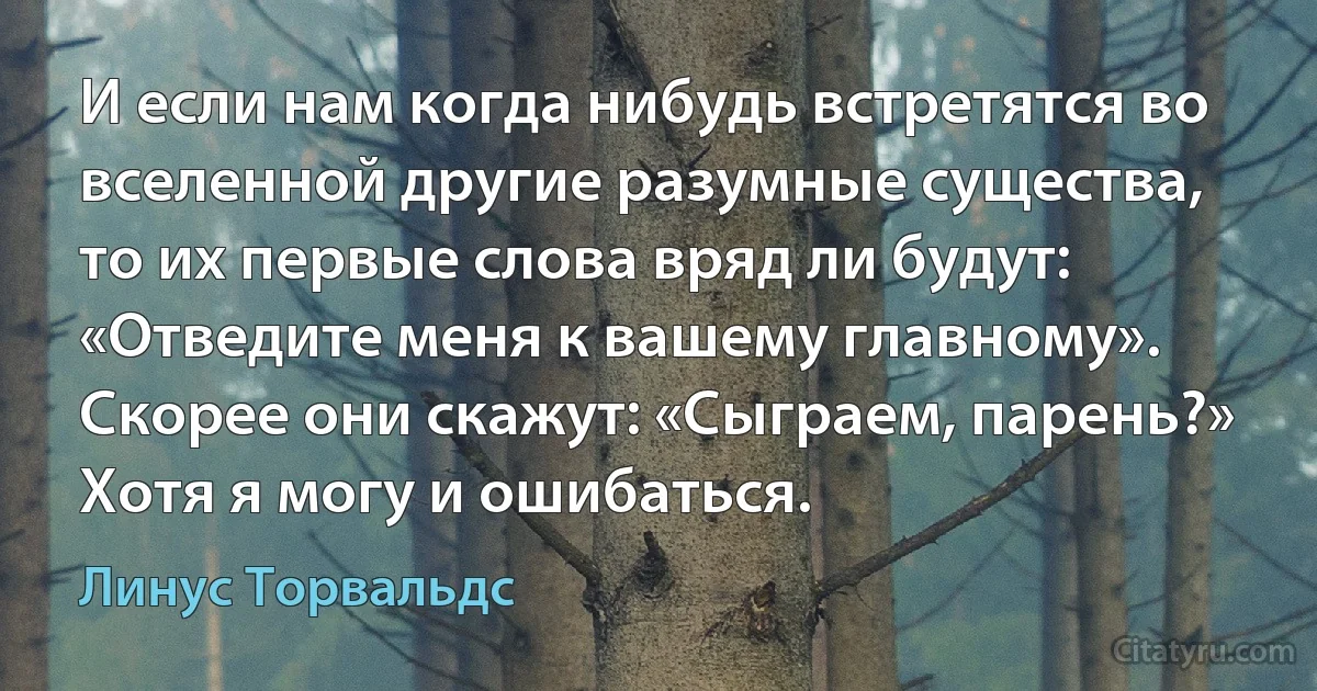 И если нам когда нибудь встретятся во вселенной другие разумные существа, то их первые слова вряд ли будут: «Отведите меня к вашему главному». Скорее они скажут: «Сыграем, парень?» Хотя я могу и ошибаться. (Линус Торвальдс)