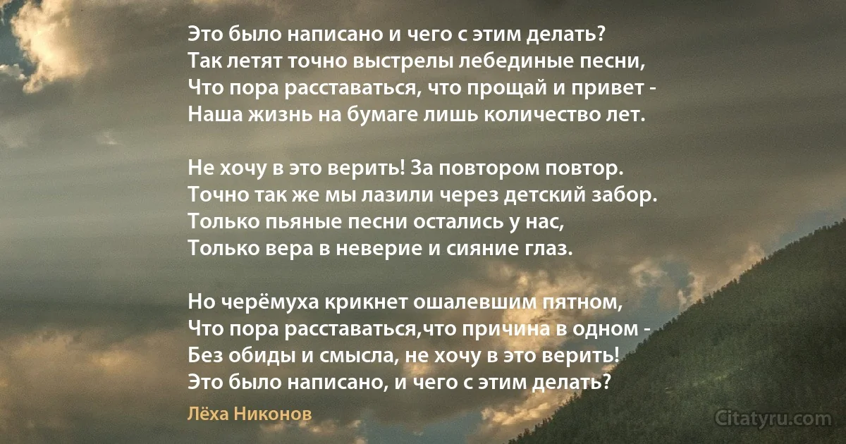 Это было написано и чего с этим делать?
Так летят точно выстрелы лебединые песни,
Что пора расставаться, что прощай и привет -
Наша жизнь на бумаге лишь количество лет.

Не хочу в это верить! За повтором повтор.
Точно так же мы лазили через детский забор.
Только пьяные песни остались у нас,
Только вера в неверие и сияние глаз.

Но черёмуха крикнет ошалевшим пятном,
Что пора расставаться,что причина в одном -
Без обиды и смысла, не хочу в это верить!
Это было написано, и чего с этим делать? (Лёха Никонов)