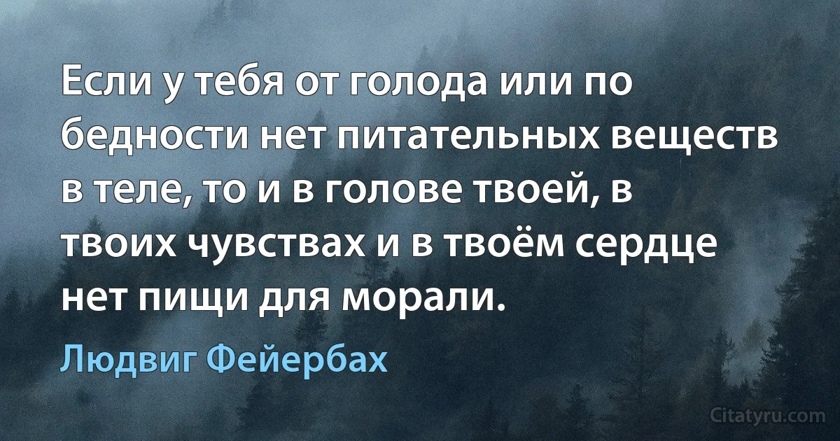 Если у тебя от голода или по бедности нет питательных веществ в теле, то и в голове твоей, в твоих чувствах и в твоём сердце нет пищи для морали. (Людвиг Фейербах)