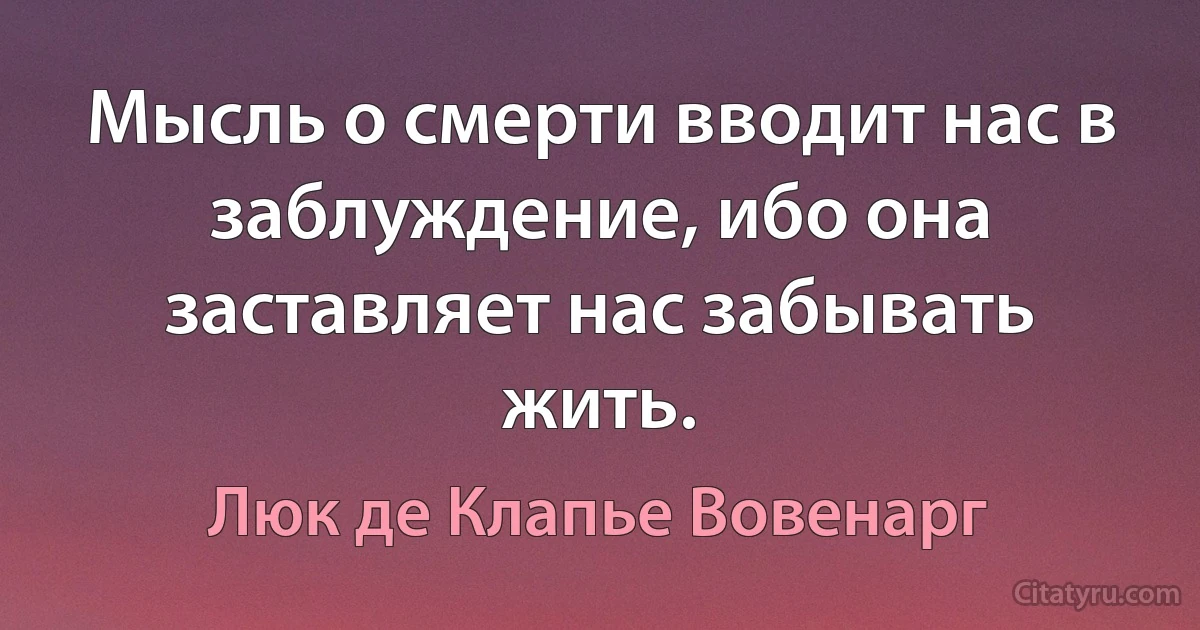 Мысль о смерти вводит нас в заблуждение, ибо она заставляет нас забывать жить. (Люк де Клапье Вовенарг)