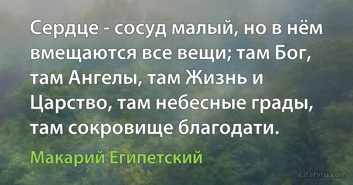 Сердце - сосуд малый, но в нём вмещаются все вещи; там Бог, там Ангелы, там Жизнь и Царство, там небесные грады, там сокровище благодати. (Макарий Египетский)