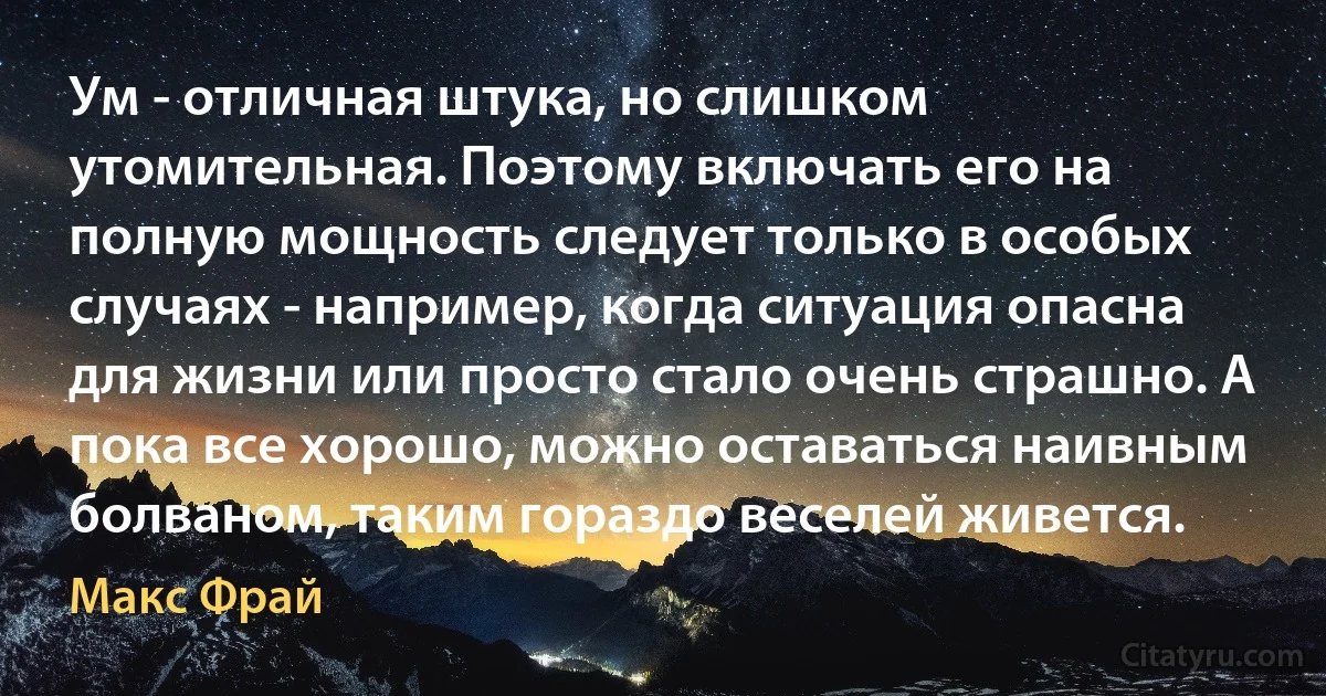 Ум - отличная штука, но слишком утомительная. Поэтому включать его на полную мощность следует только в особых случаях - например, когда ситуация опасна для жизни или просто стало очень страшно. А пока все хорошо, можно оставаться наивным болваном, таким гораздо веселей живется. (Макс Фрай)