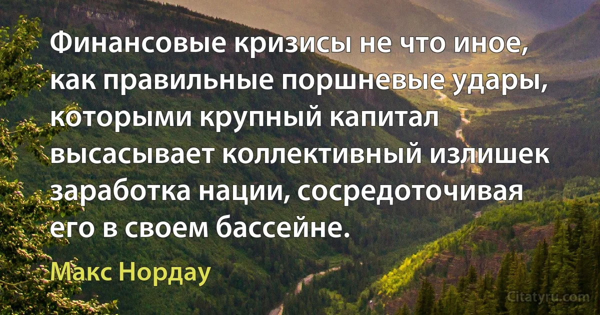 Финансовые кризисы не что иное, как правильные поршневые удары, которыми крупный капитал высасывает коллективный излишек заработка нации, сосредоточивая его в своем бассейне. (Макс Нордау)