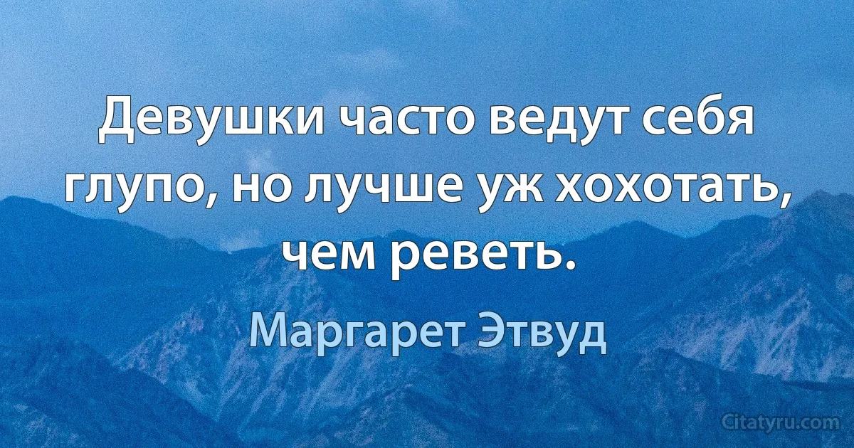 Девушки часто ведут себя глупо, но лучше уж хохотать, чем реветь. (Маргарет Этвуд)