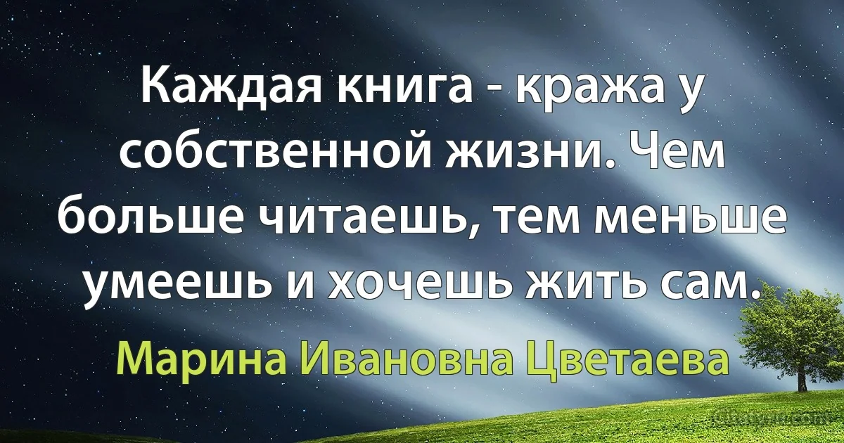 Каждая книга - кража у собственной жизни. Чем больше читаешь, тем меньше умеешь и хочешь жить сам. (Марина Ивановна Цветаева)