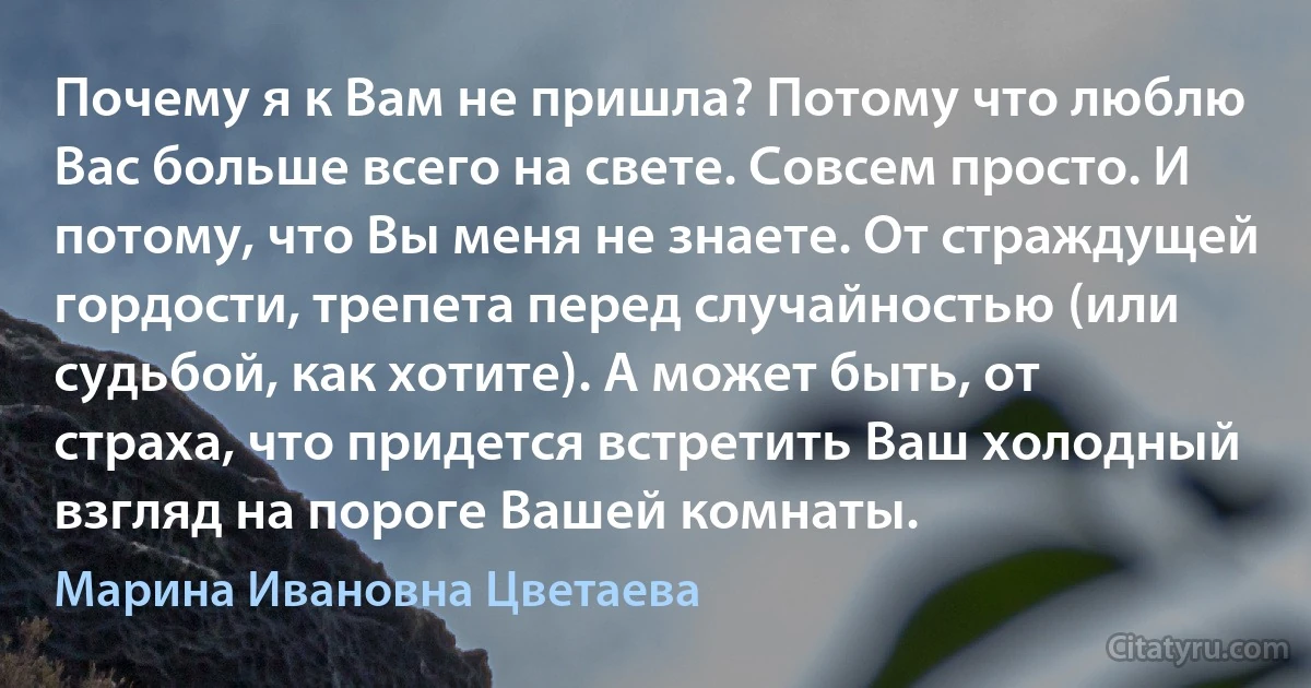 Почему я к Вам не пришла? Потому что люблю Вас больше всего на свете. Совсем просто. И потому, что Вы меня не знаете. От страждущей гордости, трепета перед случайностью (или судьбой, как хотите). А может быть, от страха, что придется встретить Ваш холодный взгляд на пороге Вашей комнаты. (Марина Ивановна Цветаева)