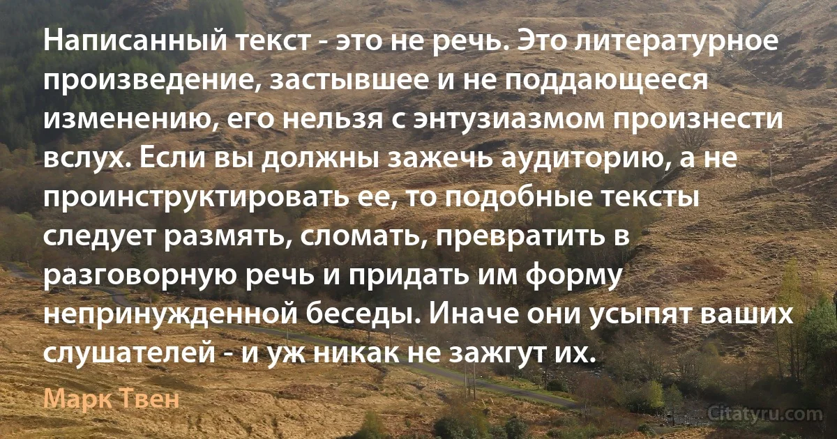 Написанный текст - это не речь. Это литературное произведение, застывшее и не поддающееся изменению, его нельзя с энтузиазмом произнести вслух. Если вы должны зажечь аудиторию, а не проинструктировать ее, то подобные тексты следует размять, сломать, превратить в разговорную речь и придать им форму непринужденной беседы. Иначе они усыпят ваших слушателей - и уж никак не зажгут их. (Марк Твен)