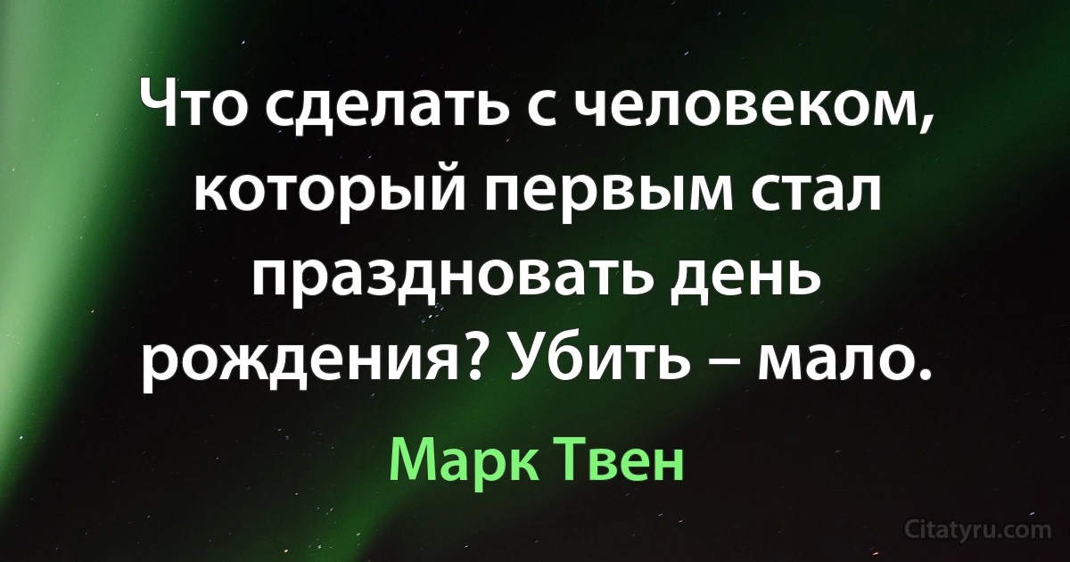 Что сделать с человеком, который первым стал праздновать день рождения? Убить – мало. (Марк Твен)