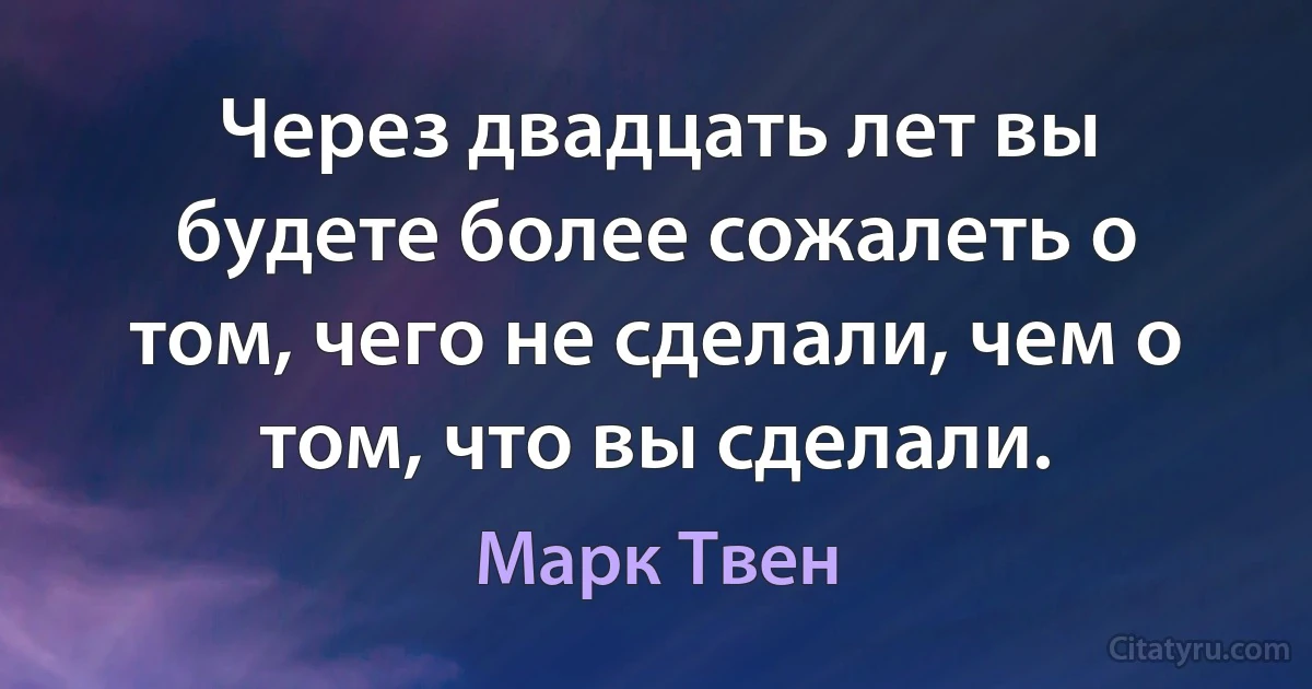 Через двадцать лет вы будете более сожалеть о том, чего не сделали, чем о том, что вы сделали. (Марк Твен)