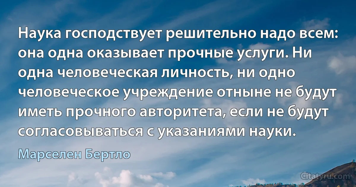 Наука господствует решительно надо всем: она одна оказывает прочные услуги. Ни одна человеческая личность, ни одно человеческое учреждение отныне не будут иметь прочного авторитета, если не будут согласовываться с указаниями науки. (Марселен Бертло)